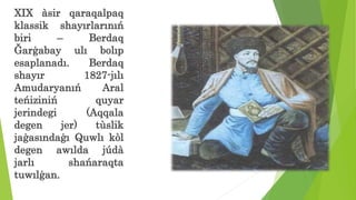 XIX àsir qaraqalpaq
klassik shayırlarınıń
biri – Berdaq
Ğarģabay ulı bolıp
esaplanadı. Berdaq
shayır 1827-jılı
Amudaryanıń Aral
teńiziniń quyar
jerindegi (Aqqala
degen jer) tùslik
jaģasındaģı Quwlı kòl
degen awılda júdà
jarlı shańaraqta
tuwılģan.
 