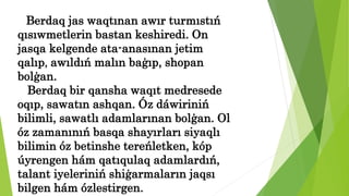 Berdaq jas waqtınan awır turmıstıń
qısıwmetlerin bastan keshiredi. On
jasqa kelgende ata-anasınan jetim
qalıp, awıldıń malın baģıp, shopan
bolģan.
Berdaq bir qansha waqıt medresede
oqıp, sawatın ashqan. Óz dáwiriniń
bilimli, sawatlı adamlarınan bolģan. Ol
óz zamanınıń basqa shayırları siyaqlı
bilimin óz betinshe tereńletken, kóp
úyrengen hám qatıqulaq adamlardıń,
talant iyeleriniń shiģarmaların jaqsı
bilgen hám ózlestirgen.
 