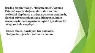 Berdaq óziniń “Salıq”, “Bolģan emes”,”Axmaq
Patsha” sıyaqlı shıģarmalarında xan hám
beklerdiń alıp barıp atırģan siyasatın qaralaydı,
olardıń miynetkesh xalıqqa ótkizgen zulımın
suwretleydi. Berdaq ózin xalıqtıńń ajıralmas bir
bólegi retinde esaplaydı.
Sózim olmes, hardayım tiri qalaman,
Xalqım bar, jawdan óshimdi alaman.
 