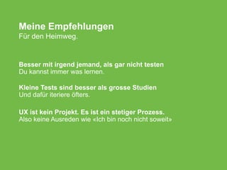 Meine Empfehlungen
Für den Heimweg.
Besser mit irgend jemand, als gar nicht testen
Du kannst immer was lernen.
Kleine Tests sind besser als grosse Studien
Und dafür iteriere öfters.
UX ist kein Projekt. Es ist ein stetiger Prozess.
Also keine Ausreden wie «Ich bin noch nicht soweit»
 
