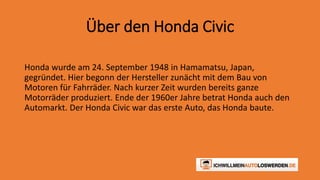 Über den Honda Civic 
Honda wurde am 24. September 1948 in Hamamatsu, Japan, 
gegründet. Hier begonn der Hersteller zunächt mit dem Bau von 
Motoren für Fahrräder. Nach kurzer Zeit wurden bereits ganze 
Motorräder produziert. Ende der 1960er Jahre betrat Honda auch den 
Automarkt. Der Honda Civic war das erste Auto, das Honda baute. 
 