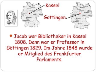 Jacob war Bibliothekar in Kassel
1808. Dann war er Professor in
Göttingen 1829. Im Jahre 1848 wurde
er Mitglied des Frankfurter
Parlaments.
Kassel
Göttingen
 