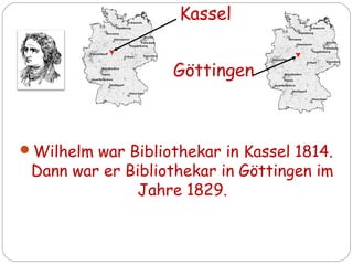 Wilhelm war Bibliothekar in Kassel 1814.
Dann war er Bibliothekar in Göttingen im
Jahre 1829.
Kassel
Göttingen
 
