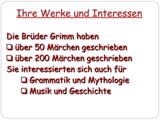 Ihre Werke und Interessen
Die Brüder Grimm habenDie Brüder Grimm haben
❏❏ über 50 Märchen geschriebenüber 50 Märchen geschrieben
❏❏ über 200 Märchen geschriebenüber 200 Märchen geschrieben
Sie interessierten sich auch fürSie interessierten sich auch für
❏❏ Grammatik und MythologieGrammatik und Mythologie
❏❏ Musik und GeschichteMusik und Geschichte
 