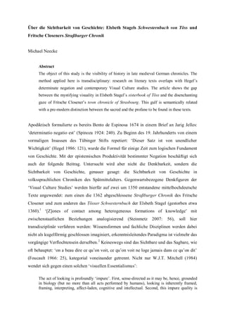 Über die Sichtbarkeit von Geschichte: Elsbeth Stagels Schwesternbuch von Töss und
Fritsche Closeners Straßburger Chronik
Michael Neecke
Abstract
The object of this study is the visibility of history in late medieval German chronicles. The
method applied here is transdisciplinary: research on literary texts overlaps with Hegel’s
determinate negation and contemporary Visual Culture studies. The article shows the gap
between the mystifying visuality in Elsbeth Stagel’s sisterbook of Töss and the disenchanting
gaze of Fritsche Closener’s town chronicle of Strasbourg. This gulf is semantically related
with a pre-modern distinction between the sacred and the profane to be found in these texts.
Apodiktisch formulierte es bereits Bento de Espinosa 1674 in einem Brief an Jarig Jelles:
‘determinatio negatio est’ (Spinoza 1924: 240). Zu Beginn des 19. Jahrhunderts von einem
vormaligen Insassen des Tübinger Stifts repetiert: ‘Dieser Satz ist von unendlicher
Wichtigkeit’ (Hegel 1986: 121), wurde die Formel für einige Zeit zum logischen Fundament
von Geschichte. Mit der epistemischen Produktivität bestimmter Negation beschäftigt sich
auch der folgende Beitrag. Untersucht wird aber nicht die Denkbarkeit, sondern die
Sichtbarkeit von Geschichte, genauer gesagt: die Sichtbarkeit von Geschichte in
volkssprachlichen Chroniken des Spätmittelalters. Gegenwartsbezogene Denkfiguren der
‘Visual Culture Studies’ werden hierfür auf zwei um 1350 entstandene mittelhochdeutsche
Texte angewendet: zum einen die 1362 abgeschlossene Straßburger Chronik des Fritsche
Closener und zum anderen das Tösser Schwesternbuch der Elsbeth Stagel (gestorben etwa
1360).1
‘[Z]ones of contact among heterogeneous formations of knowledge’ mit
zwischenstaatlichen Beziehungen analogisierend (Steinmetz 2007: 56), soll hier
transdisziplinär verfahren werden: Wissensformen und fachliche Disziplinen werden dabei
nicht als kugelförmig geschlossen imaginiert, erkenntnisleitendes Paradigma ist vielmehr das
vorgängige Verflochtensein derselben.2
Keineswegs sind das Sichtbare und das Sagbare, wie
oft behauptet: ‘on a beau dire ce qu’on voit, ce qu’on voit ne loge jamais dans ce qu’on dit’
(Foucault 1966: 25), kategorial voneinander getrennt. Nicht nur W.J.T. Mitchell (1984)
wendet sich gegen einen solchen ‘visuellen Essentialismus’:
The act of looking is profoundly ‘impure’. First, sense-directed as it may be, hence, grounded
in biology (but no more than all acts performed by humans), looking is inherently framed,
framing, interpreting, affect-laden, cognitive and intellectual. Second, this impure quality is
 