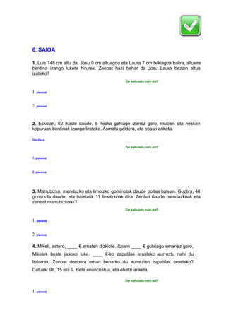6. SAIOA
1. Luis 148 cm altu da. Josu 9 cm altuagoa eta Laura 7 cm txikiagoa balira, altuera
berdina izango lukete hirurek. Zenbat hazi behar da Josu Laura bezain altua
izateko?
Zer kalkulatu nahi dut?
1.pausoa
2.pausoa
2. Eskolan, 62 ikasle daude. 8 neska gehiago izanez gero, mutilen eta nesken
kopuruak berdinak izango lirateke. Asmatu galdera, eta ebatzi ariketa.
Galdera:
Zer kalkulatu nahi dut?
1. pausoa
2. pausoa
3. Marrubizko, mendazko eta limoizko gominolak daude poltsa batean. Guztira, 44
gominola daude; eta haietatik 11 limoizkoak dira. Zenbat daude mendazkoak eta
zenbat marrubizkoak?
Zer kalkulatu nahi dut?
1.pausoa
2.pausoa
4. Mikeli, astero, ____ € ematen dizkiote. Itziarri ____ € gutxiago emanez gero,
Mikelek beste jasoko luke. ____ €-ko zapatilak erosteko aurreztu nahi du
Itziarrek. Zenbat denbora eman beharko du aurrezten zapatilak erosteko?
Datuak: 96, 15 eta 9. Bete enuntziatua, eta ebatzi ariketa.
Zer kalkulatu nahi dut?
1.pausoa
 