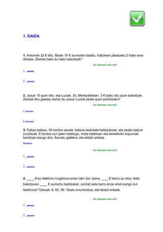 1. SAIOA
1. Antoniok 32 € ditu. Beste 16 € aurrezten baditu, futbolean jokatzeko 2 baloi eros
ditzake. Zenbat balio du baloi bakoitzak?
Zer kalkulatu nahi dut?
1. pausoa:
2. pausoa:
2. Josuk 10 ipuin ditu; eta Luziak, 30. Merkealdietan, 3 € balio ditu ipuin bakoitzak.
Zenbat diru gastatu behar du Josuk Luziak beste ipuin edukitzeko?
Zer kalkulatu nahi dut?
1. pausoa:
2. pausoa:
3. Poltsa batean, 50 bonboi daude: batzuk txokolate beltzezkoak, eta beste batzuk
zurizkoak. 6 bonboi zuri jaten baditugu, mota batekoen eta bestekoen kopuruak
berdinak izango dira. Asmatu galdera, eta ebatzi ariketa.
Galdera:
Zer kalkulatu nahi dut?
1. pausoa:
2. pausoa:
4. ____ €-ko telefono mugikorra erosi nahi dut, baina ____ € baino ez ditut. Aste
bakoitzean ____ € aurreztu baditzaket, zenbat aste barru erosi ahal izango dut
telefonoa? Datuak: 6, 60, 90. Osatu enuntziatua, eta ebatzi ariketa.
Zer kalkulatu nahi dut?
1. pausoa:
2. pausoa:
 