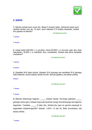 2. SAIOA
1. Mariak zenbait ipuin erosi ditu. Beste 5 erosiko balitu, Estherrek beste ipuin
edukiko lituzke; hau da, 15 ipuin. Ipuin bakoitza 2 € kostatu bazaizkio, zenbat
diru gastatu du Mariak?
Zer kalkulatu nahi dut?
1.pausoa:
2.pausoa:
2. Urtegi batek 640.000 L ur zeuzkan, baina 80.000 L ur lurrundu egin dira. Aste
bakoitzean, 40.000 L ur erabiltzen dira, ureztatzeko. Zenbat aste jarrai dezakete
ureztatzen?
Zer kalkulatu nahi dut?
1. pausoa
2. pausoa
3. Zapatilek 55 € balio dituzte. Zapatek 25 € gutxiago eta sandaliek 25 € gehiago
balio balituzte, berdin balioko lukete hirurek. Asmatu galdera, eta ebatzi ariketa.
Galdera:
Zer kalkulatu nahi dut?
1.pausoa
2.pausoa
4. Metroko lehenengo bagoian, _____ bidaiari daude. Hurrengo geltokian _____
gehiago sartuz gero, bidaiari kopuruak berdinak izango dira lehenengo eta bigarren
bagoietan. Txartelak _____ € balio ditu. Zenbat diru jaso du garraio enpresak bi
bagoietako bidaiariengandik? Datuak: 1,05 €, 12 eta 32. Bete enuntziatua, eta
ebatzi ariketa.
Zer kalkulatu nahi dut?
1.pausoa
 