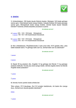 4. SAIOA
1. Unibertsitatean, 330 ikasle daude Historia ikasten. Biologian 140 ikasle gehiago
izanez gero, Historiakoak beste izango lirateke. Irakasle Eskolan 60 ikasle gutxiago
izanez gero, Biologiakoak beste izango lirateke. Zenbat ikasle daude Irakasle
Eskolan? Aukeratu ariketa ebazteko prozedura zuzena:
Zer kalkulatu nahi dut?
a)1. pausoa: 330 – 140 = 190 ikasle Biologiakoak
2. pausoa: 190 + 60 = 250 ikasleIrakasle Eskolakoak
b)1. pausoa: 330 + 140 = 470 ikasle Biologiakoak
2. pausoa: 470 – 60 = 410 ikasleIrakasle Eskolakoak
2. Nire urtebetetzean, PlayStationerako 2 joko erosi ditut. 45 € gastatu ditut. Joko
batek besteak baino 7 € gehiago balio izan du. Zenbat balio izan du bakoitzak?
Zer kalkulatu nahi dut?
1. pausoa
2. pausoa
3. Kepak 59 kg pisatzen ditu. Angelak 12 kg gehiago eta Elenak 11 kg gutxiago
pisatuko balituzte, hirurek pisu bera izango lukete. Zenbat argaldu behar du Elenak
Angelak beste pisatzeko?
Zer kalkulatu nahi dut?
1. pausoa
2. pausoa
4. Asmatu honen pareko beste ariketa bat:
“Bion artean, 37 € dauzkagu. Zuri 5 € ematen badizkizute, nik beste diru izango
duzu. Zenbat euro dauzka gutako bakoitzak?”
Ariketa:
Zer kalkulatu nahi dut?
1. pausoa
 