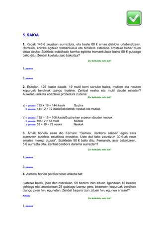 5. SAIOA
1. Kepak 148 € zeuzkan aurreztuta, eta beste 80 € eman dizkiote urtebetetzean.
Horrekin, korrika egiteko tramankulua eta bizikleta estatikoa erosteko behar duen
dirua dauka. Bizikleta estatikoak korrika egiteko tramankuluak baino 50 € gutxiago
balio ditu. Zenbat kostatu zaio bakoitza?
Zer kalkulatu nahi dut?
1.pausoa
2.pausoa
2. Eskolan, 125 ikasle daude. 19 mutil berri sartuko balira, mutilen eta nesken
kopuruak berdinak izango lirateke. Zenbat neska eta mutil daude eskolan?
Aukeratu ariketa ebazteko prozedura zuzena:
Zer kalkulatu nahi dut?
a)1. pausoa: 125 + 19 = 144 ikasle Guztira
2. pausoa: 144 : 2 = 72 ikasleBakoitzetik: neskak eta mutilak
b)1. pausoa: 125 – 19 = 106 ikasleGuztira ken soberan dauden neskak
2. pausoa: 106 : 2 = 53 mutil Mutilak
3. pausoa: 53 + 19 = 72 neska Neskak
3. Amak honela esan dio Fernani: “Semea, denbora askoan egon zara
aurrezten bizikleta estatikoa erosteko. Uste dut falta zaizkizun 30 €-ak neuk
ematea merezi duzula”. Bizikletak 90 € balio ditu. Fernanek, aste bakoitzean,
5 € aurreztu ditu. Zenbat denbora darama aurrezten?
Zer kalkulatu nahi dut?
1.pausoa
2.pausoa
4. Asmatu honen pareko beste ariketa bat:
“Jatetxe batek, joan den ostiralean, 98 bezero izan zituen. Igandean 15 bezero
gehiago eta larunbatean 25 gutxiago izanez gero, bezeroen kopuruak berdinak
izango ziren hiru egunetan. Zenbat bezero izan zituen hiru egunen artean?”
Ariketa:
Zer kalkulatu nahi dut?
1.pausoa
 