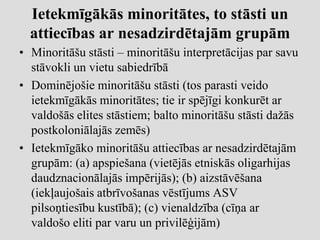 Ietekmīgākās minoritātes, to stāsti un
  attiecības ar nesadzirdētajām grupām
• Minoritāšu stāsti – minoritāšu interpretācijas par savu
  stāvokli un vietu sabiedrībā
• Dominējošie minoritāšu stāsti (tos parasti veido
  ietekmīgākās minoritātes; tie ir spējīgi konkurēt ar
  valdošās elites stāstiem; balto minoritāšu stāsti dažās
  postkoloniālajās zemēs)
• Ietekmīgāko minoritāšu attiecības ar nesadzirdētajām
  grupām: (a) apspiešana (vietējās etniskās oligarhijas
  daudznacionālajās impērijās); (b) aizstāvēšana
  (iekļaujošais atbrīvošanas vēstījums ASV
  pilsoņtiesību kustībā); (c) vienaldzība (cīņa ar
  valdošo eliti par varu un privilēģijām)
 