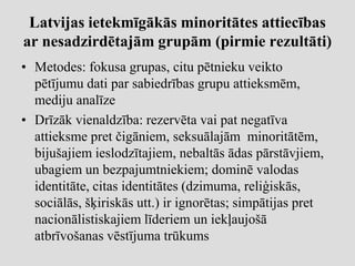 Latvijas ietekmīgākās minoritātes attiecības
ar nesadzirdētajām grupām (pirmie rezultāti)
• Metodes: fokusa grupas, citu pētnieku veikto
  pētījumu dati par sabiedrības grupu attieksmēm,
  mediju analīze
• Drīzāk vienaldzība: rezervēta vai pat negatīva
  attieksme pret čigāniem, seksuālajām minoritātēm,
  bijušajiem ieslodzītajiem, nebaltās ādas pārstāvjiem,
  ubagiem un bezpajumtniekiem; dominē valodas
  identitāte, citas identitātes (dzimuma, reliģiskās,
  sociālās, šķiriskās utt.) ir ignorētas; simpātijas pret
  nacionālistiskajiem līderiem un iekļaujošā
  atbrīvošanas vēstījuma trūkums
 