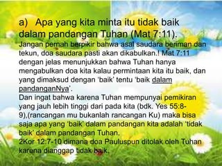 Gal 6:10 - “Karena itu, selama masih ada
kesempatan bagi kita, marilah kita berbuat baik
kepada semua orang, tetapi terutama kepada
kawan-kawan kita seiman”.
a) Apa yang kita minta itu tidak baik
dalam pandangan Tuhan (Mat 7:11).
Jangan pernah berpikir bahwa asal saudara beriman dan
tekun, doa saudara pasti akan dikabulkan.! Mat 7:11
dengan jelas menunjukkan bahwa Tuhan hanya
mengabulkan doa kita kalau permintaan kita itu baik, dan
yang dimaksud dengan ‘baik’ tentu ‘baik dalam
pandanganNya’.
Dan ingat bahwa karena Tuhan mempunyai pemikiran
yang jauh lebih tinggi dari pada kita (bdk. Yes 55:8-
9),(rancangan mu bukanlah rancangan Ku) maka bisa
saja apa yang ‘baik’ dalam pandangan kita adalah ‘tidak
baik’ dalam pandangan Tuhan.
2Kor 12:7-10 dimana doa Pauluspun ditolak oleh Tuhan
karena dianggap tidak baik.
 