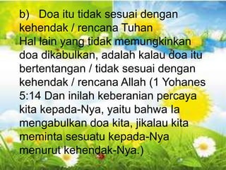 Gal 6:10 - “Karena itu, selama masih ada
kesempatan bagi kita, marilah kita berbuat baik
kepada semua orang, tetapi terutama kepada
kawan-kawan kita seiman”.
b) Doa itu tidak sesuai dengan
kehendak / rencana Tuhan
Hal lain yang tidak memungkinkan
doa dikabulkan, adalah kalau doa itu
bertentangan / tidak sesuai dengan
kehendak / rencana Allah (1 Yohanes
5:14 Dan inilah keberanian percaya
kita kepada-Nya, yaitu bahwa Ia
mengabulkan doa kita, jikalau kita
meminta sesuatu kepada-Nya
menurut kehendak-Nya.)
 