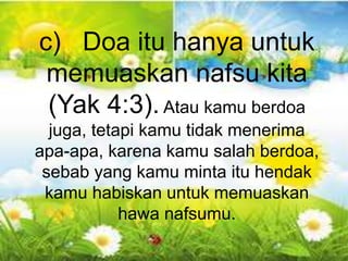 Gal 6:10 - “Karena itu, selama masih ada
kesempatan bagi kita, marilah kita berbuat baik
kepada semua orang, tetapi terutama kepada
kawan-kawan kita seiman”.
c) Doa itu hanya untuk
memuaskan nafsu kita
(Yak 4:3).Atau kamu berdoa
juga, tetapi kamu tidak menerima
apa-apa, karena kamu salah berdoa,
sebab yang kamu minta itu hendak
kamu habiskan untuk memuaskan
hawa nafsumu.
 
