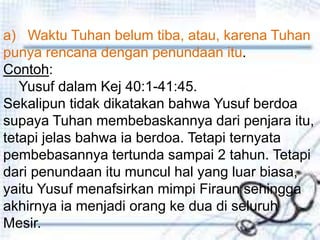 Penutupa) Waktu Tuhan belum tiba, atau, karena Tuhan
punya rencana dengan penundaan itu.
Contoh:
Yusuf dalam Kej 40:1-41:45.
Sekalipun tidak dikatakan bahwa Yusuf berdoa
supaya Tuhan membebaskannya dari penjara itu,
tetapi jelas bahwa ia berdoa. Tetapi ternyata
pembebasannya tertunda sampai 2 tahun. Tetapi
dari penundaan itu muncul hal yang luar biasa,
yaitu Yusuf menafsirkan mimpi Firaun sehingga
akhirnya ia menjadi orang ke dua di seluruh
Mesir.
 