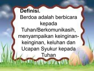 Beberapa cara hidup yang harus
dimiliki orang Kristen dapat
bertumbuh ke arah kedewasaan yang
sempurna di dalam Kristus Yesus.
Definisi.
Berdoa adalah berbicara
kepada
Tuhan/Berkomunikasih,
menyampaikan keinginan-
keinginan, keluhan dan
Ucapan Syukur kepada
Tuhan
 