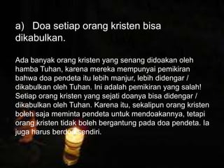 Petrus mengatakan bahwa orang kristen harus
tunduk kepada pemerintah, tak peduli
pemerintah itu Yahudi atau non Yahudi. Alasan
ketundukan kita adalah karena Tuhan/Allah
memerintahkan kita untuk tunduk kepada
pemerintah yang ditetapkan olehNya.
a) Doa setiap orang kristen bisa
dikabulkan.
Ada banyak orang kristen yang senang didoakan oleh
hamba Tuhan, karena mereka mempunyai pemikiran
bahwa doa pendeta itu lebih manjur, lebih didengar /
dikabulkan oleh Tuhan. Ini adalah pemikiran yang salah!
Setiap orang kristen yang sejati doanya bisa didengar /
dikabulkan oleh Tuhan. Karena itu, sekalipun orang kristen
boleh saja meminta pendeta untuk mendoakannya, tetapi
orang kristen tidak boleh bergantung pada doa pendeta. Ia
juga harus berdoa sendiri.
 