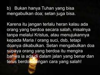 Petrus mengatakan bahwa orang kristen harus
tunduk kepada pemerintah, tak peduli
pemerintah itu Yahudi atau non Yahudi. Alasan
ketundukan kita adalah karena Tuhan/Allah
memerintahkan kita untuk tunduk kepada
pemerintah yang ditetapkan olehNya.
b) Bukan hanya Tuhan yang bisa
mengabulkan doa; setan juga bisa.
Karena itu jangan terlalu heran kalau ada
orang yang berdoa secara salah, misalnya
tanpa melalui Kristus, atau menujukannya
kepada Maria / orang suci, dsb, tetapi
doanya dikabulkan. Setan mengabulkan doa
supaya orang yang berdoa itu mengira
bahwa ia ada di dalam jalan yang benar dan
terus berdoa dengan cara yang salah!
 