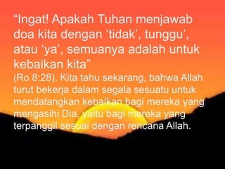 Karena ketaatan kepada pemerintah itu harus
dilakukan karena/demi Allah, maka jelas bahwa
kita tidak boleh mentaati pemerintah pada saat
pemerintah menyuruh/melarang kita untuk
melakukan sesuatu yang bertentangan dengan
Firman Tuhan. Dalam hal seperti ini kita harus
lebih taat kepada Allah dari pada kepada
manusia/pemerintah (Kis 4:19 Kis 5:29).
“Ingat! Apakah Tuhan menjawab
doa kita dengan ‘tidak’, tunggu’,
atau ‘ya’, semuanya adalah untuk
kebaikan kita”
(Ro 8:28). Kita tahu sekarang, bahwa Allah
turut bekerja dalam segala sesuatu untuk
mendatangkan kebaikan bagi mereka yang
mengasihi Dia, yaitu bagi mereka yang
terpanggil sesuai dengan rencana Allah.
 