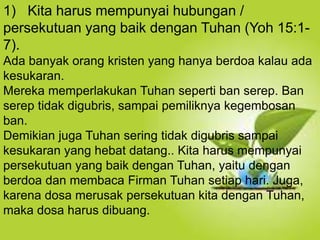 Selain kesucian hidup dan ketaatan, hal yang
juga dapat membuat orang Kristen dapat menjadi
saksi Tuhan yang baik ialah hidup takut akan
Allah.
1) Kita harus mempunyai hubungan /
persekutuan yang baik dengan Tuhan (Yoh 15:1-
7).
Ada banyak orang kristen yang hanya berdoa kalau ada
kesukaran.
Mereka memperlakukan Tuhan seperti ban serep. Ban
serep tidak digubris, sampai pemiliknya kegembosan
ban.
Demikian juga Tuhan sering tidak digubris sampai
kesukaran yang hebat datang.. Kita harus mempunyai
persekutuan yang baik dengan Tuhan, yaitu dengan
berdoa dan membaca Firman Tuhan setiap hari. Juga,
karena dosa merusak persekutuan kita dengan Tuhan,
maka dosa harus dibuang.
 