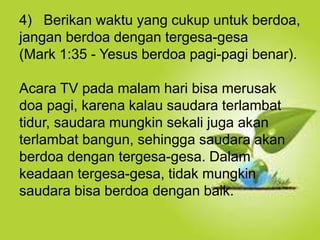 Selain kesucian hidup dan ketaatan, hal yang
juga dapat membuat orang Kristen dapat menjadi
saksi Tuhan yang baik ialah hidup takut akan
Allah.
4) Berikan waktu yang cukup untuk berdoa,
jangan berdoa dengan tergesa-gesa
(Mark 1:35 - Yesus berdoa pagi-pagi benar).
Acara TV pada malam hari bisa merusak
doa pagi, karena kalau saudara terlambat
tidur, saudara mungkin sekali juga akan
terlambat bangun, sehingga saudara akan
berdoa dengan tergesa-gesa. Dalam
keadaan tergesa-gesa, tidak mungkin
saudara bisa berdoa dengan baik.
 