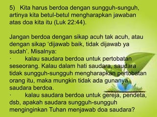 Selain kesucian hidup dan ketaatan, hal yang
juga dapat membuat orang Kristen dapat menjadi
saksi Tuhan yang baik ialah hidup takut akan
Allah.
5) Kita harus berdoa dengan sungguh-sunguh,
artinya kita betul-betul mengharapkan jawaban
atas doa kita itu (Luk 22:44).
Jangan berdoa dengan sikap acuh tak acuh, atau
dengan sikap ‘dijawab baik, tidak dijawab ya
sudah’. Misalnya:
· kalau saudara berdoa untuk pertobatan
seseorang. Kalau dalam hati saudara, saudara
tidak sungguh-sungguh mengharapkan pertobatan
orang itu, maka mungkin tidak ada gunanya
saudara berdoa.
· kalau saudara berdoa untuk gereja, pendeta,
dsb, apakah saudara sungguh-sungguh
menginginkan Tuhan menjawab doa saudara?
 