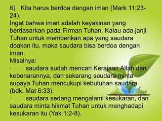 Selain kesucian hidup dan ketaatan, hal yang
juga dapat membuat orang Kristen dapat menjadi
saksi Tuhan yang baik ialah hidup takut akan
Allah.
6) Kita harus berdoa dengan iman (Mark 11:23-
24).
Ingat bahwa iman adalah keyakinan yang
berdasarkan pada Firman Tuhan. Kalau ada janji
Tuhan untuk memberikan apa yang saudara
doakan itu, maka saudara bisa berdoa dengan
iman.
Misalnya:
· saudara sudah mencari Kerajaan Allah dan
kebenarannya, dan sekarang saudara minta
supaya Tuhan mencukupi kebutuhan saudara
(bdk. Mat 6:33).
· saudara sedang mengalami kesukaran, dan
saudara minta hikmat Tuhan untuk menghadapi
kesukaran itu (Yak 1:2-8).
 