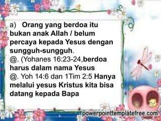a) Orang yang berdoa itu
bukan anak Allah / belum
percaya kepada Yesus dengan
sungguh-sungguh.
@. (Yohanes 16:23-24,berdoa
harus dalam nama Yesus
@. Yoh 14:6 dan 1Tim 2:5 Hanya
melalui yesus Kristus kita bisa
datang kepada Bapa
 