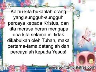 Kalau kita bukanlah orang
yang sungguh-sungguh
percaya kepada Kristus, dan
kita merasa heran mengapa
doa kita selama ini tidak
dikabulkan oleh Tuhan, maka
pertama-tama datanglah dan
percayalah kepada Yesus!
 