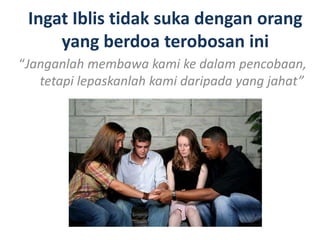 Ingat Iblis tidak suka dengan orang
yang berdoa terobosan ini
“Janganlah membawa kami ke dalam pencobaan,
tetapi lepaskanlah kami daripada yang jahat”
 