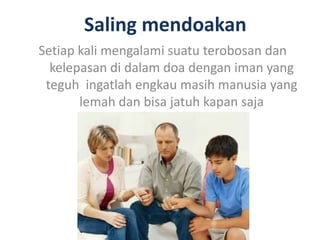 Saling mendoakan
Setiap kali mengalami suatu terobosan dan
kelepasan di dalam doa dengan iman yang
teguh ingatlah engkau masih manusia yang
lemah dan bisa jatuh kapan saja
 