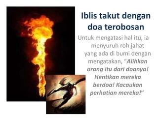 Iblis takut dengan
doa terobosan
Untuk mengatasi hal itu, ia
menyuruh roh jahat
yang ada di bumi dengan
mengatakan, “Alihkan
orang itu dari doanya!
Hentikan mereka
berdoa! Kacaukan
perhatian mereka!”
 