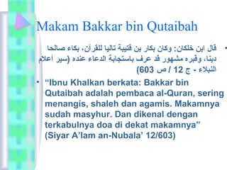 Makam Bakkar bin Qutaibah 
• قاعل ابن خلكاعن:  وكاعن بكاعر بن قتيبة تاعلياع للقرآن،  بكاعء صاعلحاع 
ديناع،  وقبره مشهور قد عرف باعستجاعبة الدعاعء عنده (سير أعلام  
( النبلاء - ج 12 / ص 603 
• “Ibnu Khalkan berkata:  Bakkar bin 
Qutaibah adalah pembaca al-Quran, sering 
menangis, shaleh dan agamis. Makamnya 
sudah masyhur. Dan dikenal dengan 
terkabulnya doa di dekat makamnya” 
(Siyar A’lam an-Nubala’ 12/603) 
 