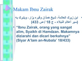 Makam Ibnu Zairak 
• ابن زيرك العلامة،  شيخ همذان وقبره يزار،  ويتبرك به 
( (سير أعلام  النبلاء - ج 18 / ص 433 
• “Ibnu Zairak, orang yang sangat 
alim, Syaikh di Hamdzan. Makamnya 
diziarahi dan dicari berkahnya” 
(Siyar A’lam an-Nubala’ 18/433) 
 