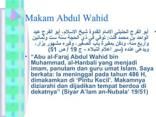 Makam Abdul Wahid 
• أبو الفرج الحنبلي  الاماعم  القدوة شيخ الاسلام ،  أبو الفرج عبد 
الواحد بن محمد قلت:  توفي  في  ذي الحجة سنة ست وثماعنين 
وأربع مئة،  ودفن بمقبرة باعب الصغير،  وقبره مشهور يزار،  
( ويدعى عنده (سير أعلام  النبلاء - ج 19 / ص 51 
• “Abu al-Faraj Abdul Wahid bin 
Muhammad, al-Hanbali yang menjadi 
imam, panutam dan guru umat Islam. Saya 
berkata:  Ia meninggal pada tahun 486 H, 
dimakamkan di ‘Pintu Kecil’. Makamnya 
diziarahi dan dijadikan tempat berdoa di 
dekatnya” (Siyar A’lam an-Nubala’ 19/51) 
 