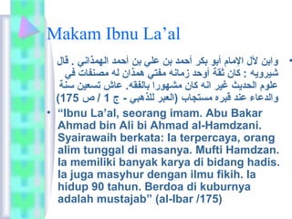 Makam Ibnu La’al 
• وابن لل الماام أبو بكر أحمد بن علي بن أحمد الهمذاني . قال 
شيرويه : كان ثقة أوحد زماانه مافتي همذان له ماصنفات في 
علوم الحديث غير انه كان ماشهورا بالفقه. عاش تسعين سنة 
( والدعاء عند قبره ماستجاب (العبر للذهبي - ج 1 / ص 175 
• “Ibnu La’al, seorang imam. Abu Bakar 
Ahmad bin Ali bi Ahmad al-Hamdzani. 
Syairawaih berkata: Ia terpercaya, orang 
alim tunggal di masanya. Mufti Hamdzan. 
Ia memiliki banyak karya di bidang hadis. 
Ia juga masyhur dengan ilmu fikih. Ia 
hidup 90 tahun. Berdoa di kuburnya 
adalah mustajab” (al-Ibar /175) 
 