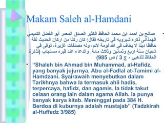 Makam Saleh al-Hamdani 
• صالح بن احمد ابن ماحمد الحافظ الكثير الصدق المعمر أبو الفضل التميمي 
الهمذانى ذكره شيرويه في تاريخه فقال: كان ركنا مان اركان الحديث ثقة 
حافظا دينا ل يخاف في ال لوماة لئمم، وله ماصنفات غزيرة، توفى في 
شعبان سنة اربع وثمانين وثلث  ماائمة. والدعاء عند قبره ماستجاب (تذكرة 
( الحفاظ للذهبي - ج 3 / ص 985 
• “Shaleh bin Ahmad bin Muhammad, al-Hafidz, 
yang banyak jujurnya, Abu al-Fadlal at-Tamimi al- 
Hamdzani. Syairawaih menyebutkan dalam 
Tarikhnya bahwa Ia termasuk ahli hadis, 
terpercaya, hafidz, dan agamis. Ia tidak takut 
celaan orang lain dalam agama Allah. Ia punya 
banyak karya kitab. Meninggal pada 384 H. 
Berdoa di kuburnya adalah mustajab” (Tadzkirah 
al-Huffadz 3/985) 
 