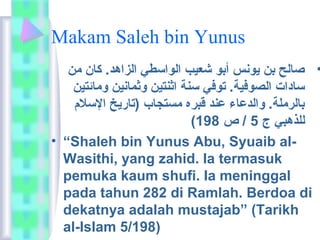 Makam Saleh bin Yunus 
• صالح بن يونس أبو شعيب الواسطي الزاهد. كان مان 
سادات الصوفية. توفي سنة اثنتين وثمانين وماائمتين 
بالرمالة. والدعاء عند قبره ماستجاب (تاريخ السلم 
( للذهبي ج 5 / ص 198 
• “Shaleh bin Yunus Abu, Syuaib al- 
Wasithi, yang zahid. Ia termasuk 
pemuka kaum shufi. Ia meninggal 
pada tahun 282 di Ramlah. Berdoa di 
dekatnya adalah mustajab” (Tarikh 
al-Islam 5/198) 
 