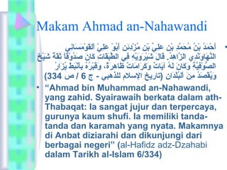 Makam Ahmad an-Nahawandi 
• أَانحْمَمَاندُوْ بْمَنُوْ ماُوْحَانمَّددِي بْمَنِي عَانلِييِّ  بْمَنِي ماُوْزْمَدِيئمَانن أَانبُوْوْمَ عَانلِييّ ا اْمَلقَانوْمَماَانسَانانِيي 
النَّدهَاناوَاننْمَدِيي  الزَّداهِيدُوْ. قَانالَان شَانيْمَرَانوَانيْمَهِي فِيي الطَّدبَانقَاناتِي كَانانَان صَاندُوْوْمَقاً ش ثِيقَانةً ش شَانيْمَخَان 
الصُّوْمَفِييَّدةِي وَانكَانانَان لَانهُوْ آيَاناتٌ،  وَانكَانرَاناماَاناتٌ،  ظَاناهِيرَانةٌ، ، وَانقَانبْمَرُوْهُوْ بِيأَاننْمَبَانطَان يُوْزَانارُوْ 
( وَانيُوْقْمَصَاندُوْ ماِينَان اْمَلبُوْلْمَدَانانِي (تاريخ السلم للذهبي - ج 6 / ص 334 
• “Ahmad bin Muhammad an-Nahawandi, 
yang zahid. Syairawaih berkata dalam ath- 
Thabaqat: Ia sangat jujur dan terpercaya, 
gurunya kaum shufi. Ia memiliki tanda-tanda 
dan karamah yang nyata. Makamnya 
di Anbat diziarahi dan dikunjungi dari 
berbagai negeri” (al-Hafidz adz-Dzahabi 
dalam Tarikh al-Islam 6/334) 
 
