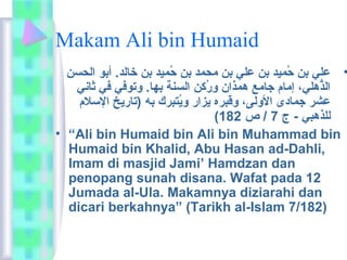 Makam Ali bin Humaid 
• علي بن حُوْميد بن علي بن ماحمد بن حُوْميد بن خالد. أبو الحسن 
الذُّهلي، إماام جاماع همذان ورُوْكن السنة بها. وتوفي في ثاني 
عشر جمادى الولى، وقبره يزار ويُوْتبرك به (تاريخ السلم 
( للذهبي - ج 7 / ص 182 
• “Ali bin Humaid bin Ali bin Muhammad bin 
Humaid bin Khalid, Abu Hasan ad-Dahli, 
Imam di masjid Jami’ Hamdzan dan 
penopang sunah disana. Wafat pada 12 
Jumada al-Ula. Makamnya diziarahi dan 
dicari berkahnya” (Tarikh al-Islam 7/182) 
 