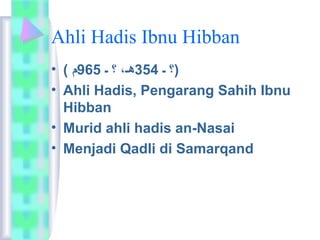 Ahli Hadis Ibnu Hibban 
(؟ ـ 354 هـ، ؟ ـ 965 م ) • 
• Ahli Hadis, Pengarang Sahih Ibnu 
Hibban 
• Murid ahli hadis an-Nasai 
• Menjadi Qadli di Samarqand 
 