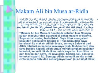 Makam Ali bin Musa ar-Ridla 
• وَانقَانبْمَرُوْهُوْ بِيسَاننَانا بَاناذٍ  خَانارِيجَان النَّدوْمَقَانانِي ماَانشْمَهُوْوْمَرٌ،  يُوْزَانارُوْ بِيجَاننْمَبِي قَانبْمَرِي الرَّدشِييْمَدِي قَاندْمَ زُوْرْمَتُوْهُوْ ماِيرَانارً شا كَانثِييْمَرَانةً ش وَانماَانا 
حَانلَّدتْمَ بِيي شِيدَّدةٌ،  فِيي وَانقْمَتِي ماَانقَاناماِيي بِيطُوْوْمَسٍ  فَانزُوْرْمَتُوْ قَانبْمَرَان عَانلِيى بْمَنِي ماُوْوْمَسَانى الرِّ ضَانا صَانلَانوَاناتُوْ الِي عَانلَانى 
جَاندِّ هِي وَانعَانلَانيْمَهِي وَاندَانعَانوْمَتُوْ الَان إِيزَانالَانتَانهَانا عَاننَانىَّد إلَّد اسْمَتُوْجِييْمَبَان لِيي وَانزَانالَانتْمَ عَاننِّ ى تِيلْمَكَان الشِّ دَّدةُوْ وَانهَانذَانا شَانئٌ،  
جَانرَّدبْمَتُوْهُوْ ماِيرَانارً شا فَانوَانجَاندْمَتُوْهُوْ كَانذَانلِيكَان أَانماَاناتَاننَانا الُوْ عَانلَانى ماَانحَانبَّدةِي الْمَمُوْصْمَطَانفَانى وَانأَانهْمَلِي بَانيْمَتِيهِي صَانلَّدى الُوْ عَانلَانيْمَهِي وَانسَانلَّدمَان 
( الُوْ عَانلَانيْمَهِي وَانعَانلَانيْمَهِيمْمَ أجْمَمَانعِييْمَنَان (ثقات ابن حبان - ج 8 / ص 457 
• “Makam Ali bin Musa di Sanabadz sebelah luar Nauqan 
sudah masyhur dan diziarahi di dekat makam ar-Rasyid. 
Saya sudah sering berkali-kali. Saya tidak mengalami 
kesulitan ketika saya berada di Thus kemudian saya 
berziarah ke makam Ali bin Musa, semoga Salawat dari 
Allah dihaturkan kepada kakeknya (Nabi Muhammad) dan 
saya berdoa kepada Allah untuk menghilangkan kesulitan 
tersebut, kecuali dikabulkan untuk saya dan kesulitan itu 
pun lenyap dari saya. Ini saya alami berkali-kali, dan saya 
temukan seperti itu. Semoga Allah mematikan kita untuk 
cinta kepada Nabi dan keluarganya Saw” (ats-Tsiqat 8/457) 
 