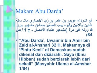 Makam Abu Darda’ 
• أبو الدرداء عويمر بن عامار بن زيد النصاري  ماات سنة 
اثنتين وثلثين وقبره بباب الصغير بدماشق ماشهور يزار 
قد زرته غير مارة (ماشاهير علماء الماصار - ج 1 / ص 
(84 
• “Abu Darda’, Uwaimir bin Amir bin 
Zaid al-Anshari 32 H. Makamnya di 
‘Pintu Kecil’ di Damaskus sudah 
dikenal dan diziarahi. Saya (Ibnu 
Hibban) sudah berziarah lebih dari 
sekali” (Masyahir Ulama al-Amshar 
1/84) 
 