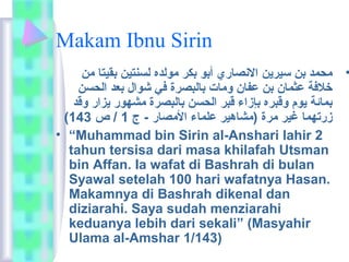 Makam Ibnu Sirin 
• ماحمد بن سيرين النصاري  أبو بكر ماولده لسنتين بقيتا مان 
خلفة عثمان بن عفان وماات بالبصرة في شوال بعد الحسن 
بمائمة يوم وقبره بإزاء قبر الحسن بالبصرة ماشهور يزار وقد 
( زرتهما غير مارة (ماشاهير علماء الماصار - ج 1 / ص 143 
• “Muhammad bin Sirin al-Anshari lahir 2 
tahun tersisa dari masa khilafah Utsman 
bin Affan. Ia wafat di Bashrah di bulan 
Syawal setelah 100 hari wafatnya Hasan. 
Makamnya di Bashrah dikenal dan 
diziarahi. Saya sudah menziarahi 
keduanya lebih dari sekali” (Masyahir 
Ulama al-Amshar 1/143) 
 