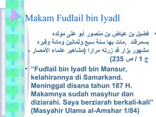 Makam Fudlail bin Iyadl 
• فضيل بن عياض بن مانصور أبو على ماولده 
بسمرقند .ماات بها سنة سبع وثمانين وماائمة وقبره 
ماشهور يزار قد زرته مارارا (ماشاهير علماء الماصار - 
( ج 1 / ص 235 
• “Fudlail bin Iyadl bin Mansur, 
kelahirannya di Samarkand. 
Meninggal disana tahun 187 H. 
Makamnya sudah masyhur dan 
diziarahi. Saya berziarah berkali-kali” 
(Masyahir Ulama al-Amshar 1/84) 
 