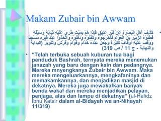 Makam Zubair bin Awwam 
• كُ فشِيفَيْ أَيْهْفُلُ ف الْفُبَيْصْفُرَيْةِي عَيْنْفُ قَيْبْفُرٍ طُ عَيْتِييْفُقٍ طُ فَيْإِيذَيْا هُ فمْفُ بِيمَيْيِّتتٍ طُ طُ فرِييَيْ عَيْلَيْيْفُهِي ثِييَيْابُ فهُ ف وَيْسَيْيْفُفُ فهُ ف 
فَيْطَيْنُّوْفُهُ ف الزُّبَيْيْفُرَيْ بْفُنَيْ الْفُعَيْوَّامِي فَيْأَيْخْفُرَيْجُ فوْفُهُ ف وَيْكَيْفَّنُ فوْفُهُ ف وَيْدَيْفَيْنُ فوْفُهُ ف وَيْاتَّخَيْذُ فوْفُا عِينْفُدَيْ قَيْبْفُرِيهِي مَيْسْفُجِيدًا ا 
وَيْوُ فقِيفَيْ عَيْلَيْيْفُهِي أَيْوْفُقَيْافٌ ( كَيْثِييْفُرَيْةٌ ( وَيْجُ فعِيلَيْ عِينْفُدَيْهُ ف خُ فدَّامٌ ( وَيْقَيْوَّامٌ ( وَيْفُ فرُ فشٌ ( وَيْتَيْنْفُوِييْفُرٌ ( (البداية 
( والنهاية - ج 11 / ص 319 
• “Telah terbuka sebuah kuburan tua bagi 
penduduk Bashrah, ternyata mereka menemukan 
janazah yang baru dengan kain dan pedangnya. 
Mereka mnyengkanya Zubair bin Awwam. Maka 
mereka mengeluarkannya, mengkafaninya dan 
memakamkannya, dan menjadikan masjid di 
dekatnya. Mereka juga mewakafkan banyak 
benda wakaf dan mereka menjadikan pelayan, 
penjaga, alas dan lampu di dekatnya” (al-Hafidz 
Ibnu Katsir dalam al-Bidayah wa an-Nihayah 
11/319) 
 