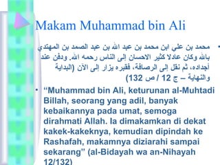 Makam Muhammad bin Ali 
• محمد بن علي ابن محمد بن عبد ال بن عبد الصمد بن المهتدي 
بال وكان عادل كثير الحسان إلى الناس رحمه ال. ودفن عند 
أجداده، ثم نقل إلى الرصافة، فقبره يزار إلى الن (البداية 
( والنهاية – ج 12 / ص 132 
• “Muhammad bin Ali, keturunan al-Muhtadi 
Billah, seorang yang adil, banyak 
kebaikannya pada umat, semoga 
dirahmati Allah. Ia dimakamkan di dekat 
kakek-kakeknya, kemudian dipindah ke 
Rashafah, makamnya diziarahi sampai 
sekarang” (al-Bidayah wa an-Nihayah 
12/132) 
 