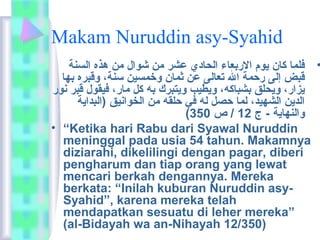 Makam Nuruddin asy-Syahid 
• فلما كان يوم الربعاء الحادي عشر من شوال من هذه السنة 
قبض إلى رحمة ال تعالى عن ثمان وخمسين سنة، وقبره بها 
يزار، ويحلق بشباكه، ويطيب ويتبرك به كل مار، فيقول قبر نور 
الدين الشهيد، لما حصل له في حلقه من الخوانيق (البداية 
( والنهاية - ج 12 / ص 350 
• “Ketika hari Rabu dari Syawal Nuruddin 
meninggal pada usia 54 tahun. Makamnya 
diziarahi, dikelilingi dengan pagar, diberi 
pengharum dan tiap orang yang lewat 
mencari berkah dengannya. Mereka 
berkata: “Inilah kuburan Nuruddin asy- 
Syahid”, karena mereka telah 
mendapatkan sesuatu di leher mereka” 
(al-Bidayah wa an-Nihayah 12/350) 
 