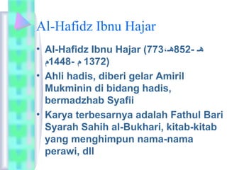 Al-Hafidz Ibnu Hajar 
• Al-Hafidz Ibnu Hajar ( هـ - 852 هـ،  773 
1372 م  - 1448 م  ) 
• Ahli hadis, diberi gelar Amiril 
Mukminin di bidang hadis, 
bermadzhab Syafii 
• Karya terbesarnya adalah Fathul Bari 
Syarah Sahih al-Bukhari, kitab-kitab 
yang menghimpun nama-nama 
perawi, dll 
 